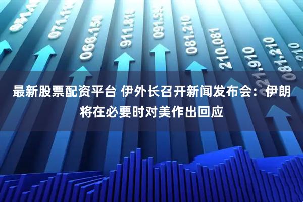最新股票配资平台 伊外长召开新闻发布会：伊朗将在必要时对美作出回应