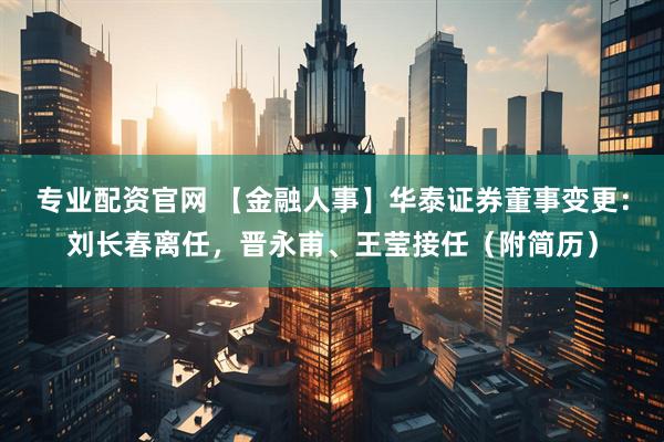 专业配资官网 【金融人事】华泰证券董事变更：刘长春离任，晋永甫、王莹接任（附简历）