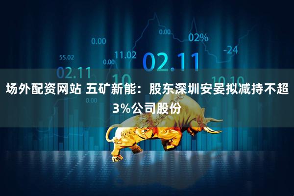 场外配资网站 五矿新能：股东深圳安晏拟减持不超3%公司股份