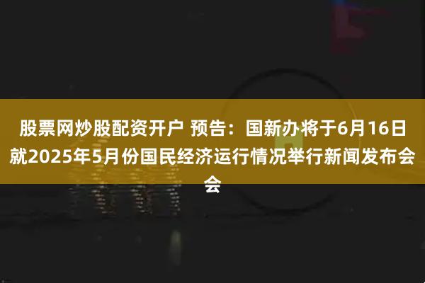 股票网炒股配资开户 预告：国新办将于6月16日就2025年5月份国民经济运行情况举行新闻发布会
