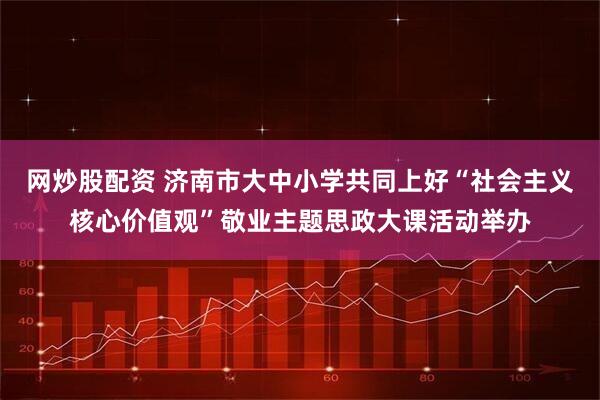 网炒股配资 济南市大中小学共同上好“社会主义核心价值观”敬业主题思政大课活动举办