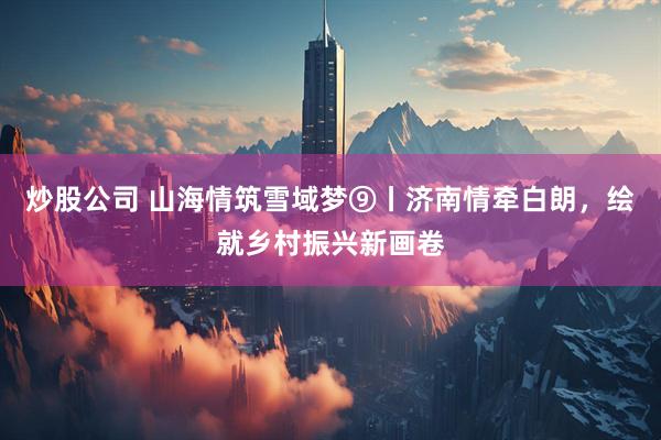 炒股公司 山海情筑雪域梦⑨丨济南情牵白朗，绘就乡村振兴新画卷