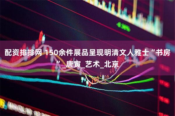 配资排排网 150余件展品呈现明清文人雅士“书房”_唐寅_艺术_北京