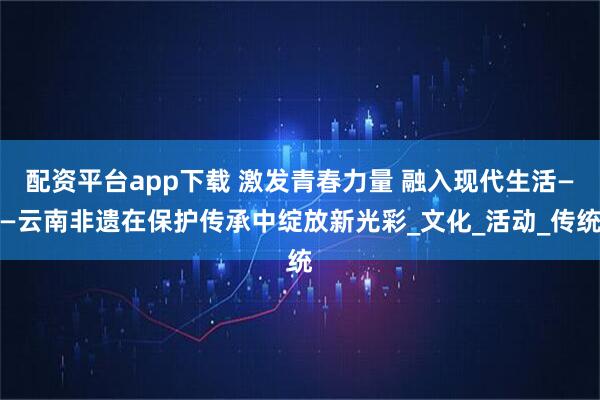 配资平台app下载 激发青春力量 融入现代生活——云南非遗在保护传承中绽放新光彩_文化_活动_传统