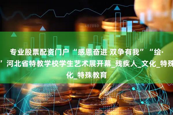 专业股票配资门户 “感恩奋进 双争有我” “绘·精彩” 河北省特教学校学生艺术展开幕_残疾人_文化_特殊教育