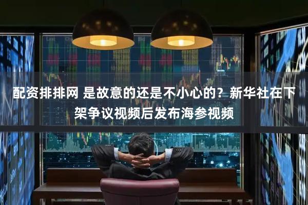 配资排排网 是故意的还是不小心的？新华社在下架争议视频后发布海参视频