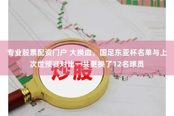 专业股票配资门户 大换血，国足东亚杯名单与上次世预赛对比一共更换了12名球员