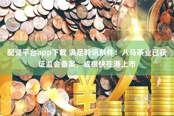 配资平台app下载 满足聆讯条件！八马茶业已获证监会备案，或很快在港上市
