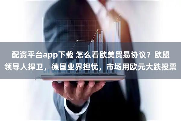 配资平台app下载 怎么看欧美贸易协议？欧盟领导人捍卫，德国业界担忧，市场用欧元大跌投票