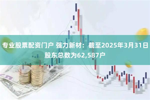 专业股票配资门户 强力新材：截至2025年3月31日股东总数为62,587户