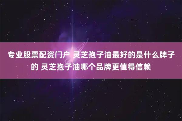 专业股票配资门户 灵芝孢子油最好的是什么牌子的 灵芝孢子油哪个品牌更值得信赖