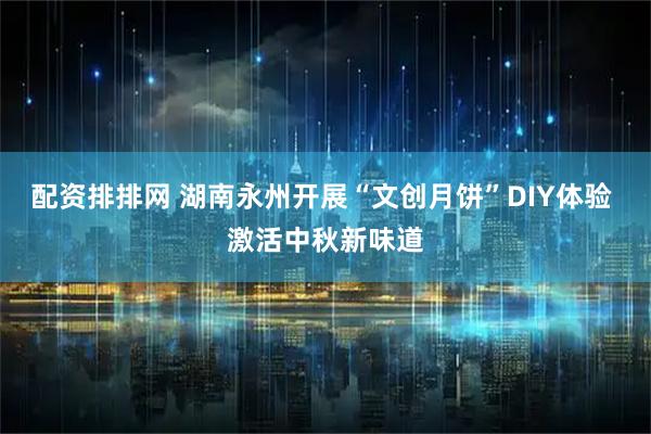 配资排排网 湖南永州开展“文创月饼”DIY体验 激活中秋新味道