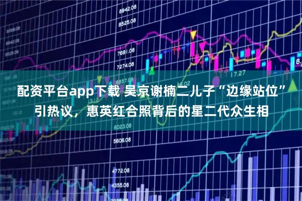 配资平台app下载 吴京谢楠二儿子“边缘站位”引热议，惠英红合照背后的星二代众生相