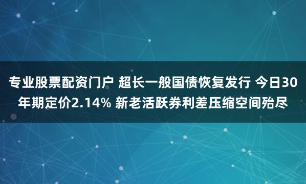 专业股票配资门户 超长一般国债恢复发行 今日30年期定价2.14% 新老活跃券利差压缩空间殆尽