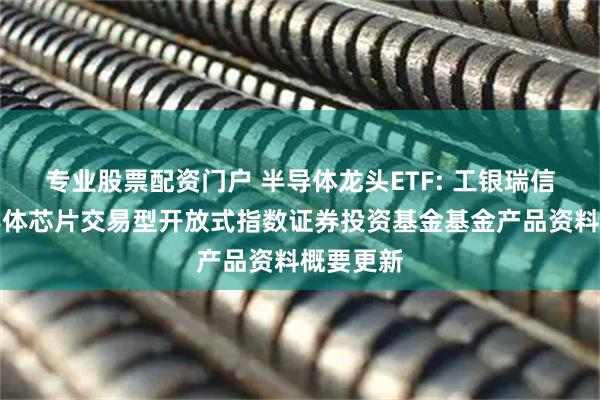 专业股票配资门户 半导体龙头ETF: 工银瑞信国证半导体芯片交易型开放式指数证券投资基金基金产品资料概要更新